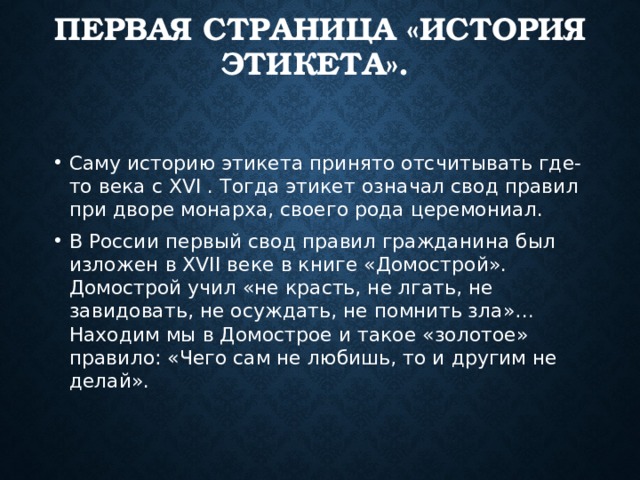 ПЕРВАЯ СТРАНИЦА «ИСТОРИЯ ЭТИКЕТА». Саму историю этикета принято отсчитывать где-то века с XVI . Тогда этикет означал свод правил при дворе монарха, своего рода церемониал. В России первый свод правил гражданина был изложен в XVII веке в книге «Домострой». Домострой учил «не красть, не лгать, не завидовать, не осуждать, не помнить зла»… Находим мы в Домострое и такое «золотое» правило: «Чего сам не любишь, то и другим не делай». 