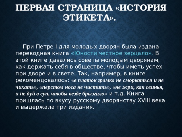 ПЕРВАЯ СТРАНИЦА «ИСТОРИЯ ЭТИКЕТА». При Петре I для молодых дворян была издана переводная книга «Юности честное зерцало». В этой книге давались советы молодым дворянам, как держать себя в обществе, чтобы иметь успех при дворе и в свете. Так, например, в книге рекомендовалось: «в платок громко не сморкаться и не чихать», «перстом носа не чистить», «не жри, как свинья, и не дуй в суп, чтобы везде брызгало» и т.д. Книга пришлась по вкусу русскому дворянству XVIII века и выдержала три издания.  