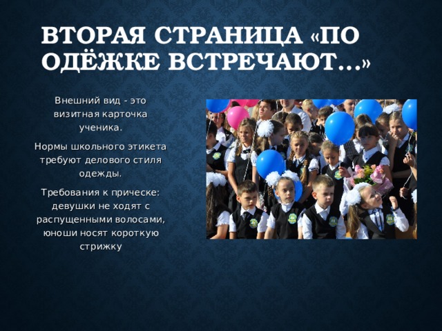 ВТОРАЯ СТРАНИЦА «ПО ОДЁЖКЕ ВСТРЕЧАЮТ...» Внешний вид - это визитная карточка ученика. Нормы школьного этикета требуют делового стиля одежды. Требования к прическе: девушки не ходят с распущенными волосами, юноши носят короткую стрижку 