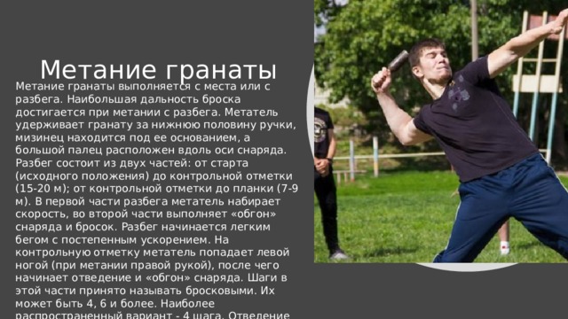 Метание гранаты Метание гранаты выполняется с места или с разбега. Наибольшая дальность броска достигается при метании с разбега. Метатель удерживает гранату за нижнюю половину ручки, мизинец находится под ее основанием, а большой палец расположен вдоль оси снаряда. Разбег состоит из двух частей: от старта (исходного положения) до контрольной отметки (15-20 м); от контрольной отметки до планки (7-9 м). В первой части разбега метатель набирает скорость, во второй части выполняет «обгон» снаряда и бросок. Разбег начинается легким бегом с постепенным ускорением. На контрольную отметку метатель попадает левой ногой (при метании правой рукой), после чего начинает отведение и «обгон» снаряда. Шаги в этой части принято называть бросковыми. Их может быть 4, 6 и более. Наиболее распространенный вариант - 4 шага. Отведение гранаты назад можно выполнить двумя способами: дугой вперед -вниз - назад или прямо - назад. Преимущество первого заключается в естественности движений руки со снарядом.  