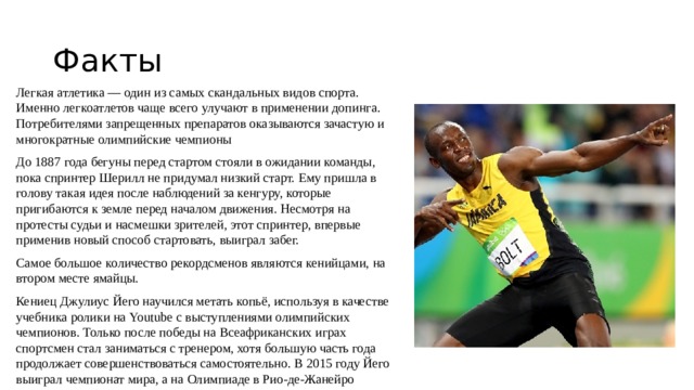 Факты Легкая атлетика — один из самых скандальных видов спорта. Именно легкоатлетов чаще всего улучают в применении допинга. Потребителями запрещенных препаратов оказываются зачастую и многократные олимпийские чемпионы До 1887 года бегуны перед стартом стояли в ожидании команды, пока спринтер Шерилл не придумал низкий старт. Ему пришла в голову такая идея после наблюдений за кенгуру, которые пригибаются к земле перед началом движения. Несмотря на протесты судьи и насмешки зрителей, этот спринтер, впервые применив новый способ стартовать, выиграл забег. Самое большое количество рекордсменов являются кенийцами, на втором месте ямайцы. Кениец Джулиус Йего научился метать копьё, используя в качестве учебника ролики на Youtube с выступлениями олимпийских чемпионов. Только после победы на Всеафриканских играх спортсмен стал заниматься с тренером, хотя большую часть года продолжает совершенствоваться самостоятельно. В 2015 году Йего выиграл чемпионат мира, а на Олимпиаде в Рио-де-Жанейро завоевал серебряную медаль. 