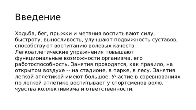 Введение Ходьба, бег, прыжки и метания воспитывают силу, быстроту, выносливость, улучшают подвижность суставов, способствуют воспитанию волевых качеств. Легкоатлетические упражнения повышают функциональные возможности организма, его работоспособность. Занятия проводятся, как правило, на открытом воздухе -- на стадионе, в парке, в лесу. Занятия легкой атлетикой имеют большое. Участие в соревнованиях по легкой атлетике воспитывает у спортсменов волю, чувства коллективизма и ответственности.  