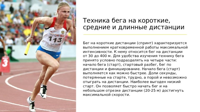 Техника бега на короткие, средние и длинные дистанции Бег на короткие дистанции (спринт) характеризуется выполнением кратковременной работы максимальной интенсивности. К нему относится бег на дистанции от 30 до 400 м. Для удобства изучения технику бега принято условно подразделять на четыре части: начало бега (старт), стартовый разбег, бег по дистанции и финиширование. Начало бега (старт) выполняется как можно быстрее. Доли секунды, потерянные на старте, трудно, а порой и невозможно отыграть на дистанции. Наиболее выгоден низкий старт. Он позволяет быстро начать бег и на небольшом отрезке дистанции (20-25 м) достигнуть максимальной скорости.  