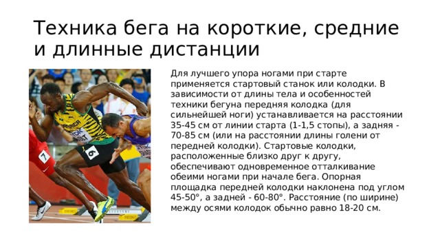 Техника бега на короткие, средние и длинные дистанции Для лучшего упора ногами при старте применяется стартовый станок или колодки. В зависимости от длины тела и особенностей техники бегуна передняя колодка (для сильнейшей ноги) устанавливается на расстоянии 35-45 см от линии старта (1-1,5 стопы), а задняя - 70-85 см (или на расстоянии длины голени от передней колодки). Стартовые колодки, расположенные близко друг к другу, обеспечивают одновременное отталкивание обеими ногами при начале бега. Опорная площадка передней колодки наклонена под углом 45-50°, а задней - 60-80°. Расстояние (по ширине) между осями колодок обычно равно 18-20 см.  