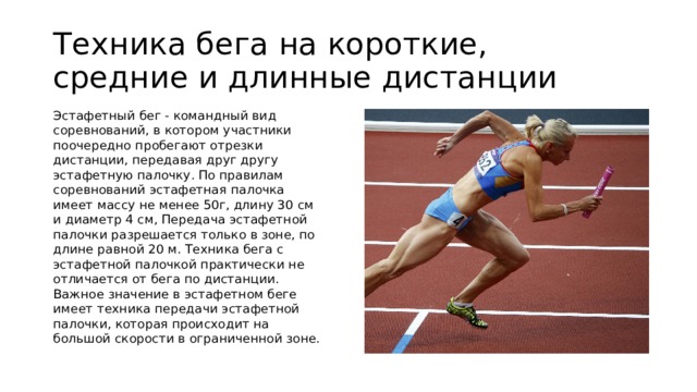 Техника бега на короткие, средние и длинные дистанции Эстафетный бег - командный вид соревнований, в котором участники поочередно пробегают отрезки дистанции, передавая друг другу эстафетную палочку. По правилам соревнований эстафетная палочка имеет массу не менее 50г, длину 30 см и диаметр 4 см, Передача эстафетной палочки разрешается только в зоне, по длине равной 20 м. Техника бега с эстафетной палочкой практически не отличается от бега по дистанции. Важное значение в эстафетном беге имеет техника передачи эстафетной палочки, которая происходит на большой скорости в ограниченной зоне.  