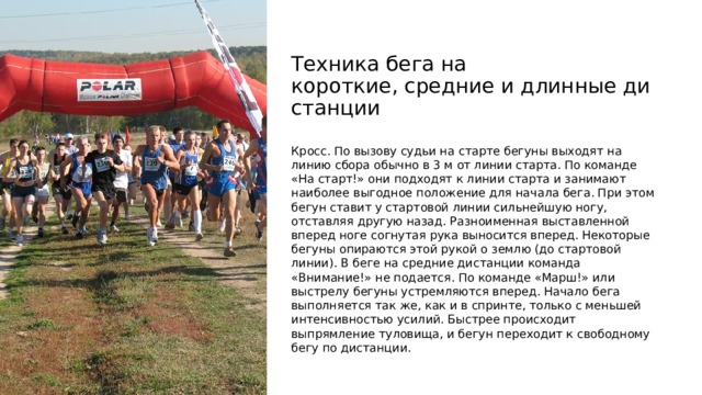 Техника бега на короткие, средние и длинные дистанции Кросс. По вызову судьи на старте бегуны выходят на линию сбора обычно в 3 м от линии старта. По команде «На старт!» они подходят к линии старта и занимают наиболее выгодное положение для начала бега. При этом бегун ставит у стартовой линии сильнейшую ногу, отставляя другую назад. Разноименная выставленной вперед ноге согнутая рука выносится вперед. Некоторые бегуны опираются этой рукой о землю (до стартовой линии). В беге на средние дистанции команда «Внимание!» не подается. По команде «Марш!» или выстрелу бегуны устремляются вперед. Начало бега выполняется так же, как и в спринте, только с меньшей интенсивностью усилий. Быстрее происходит выпрямление туловища, и бегун переходит к свободному бегу по дистанции.  