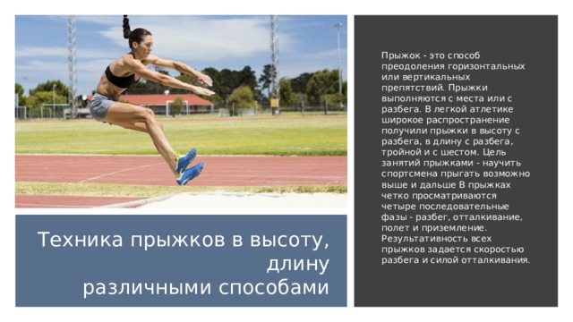 Прыжок - это способ преодоления горизонтальных или вертикальных препятствий. Прыжки выполняются с места или с разбега. В легкой атлетике широкое распространение получили прыжки в высоту с разбега, в длину с разбега, тройной и с шестом. Цель занятий прыжками - научить спортсмена прыгать возможно выше и дальше В прыжках четко просматриваются четыре последовательные фазы - разбег, отталкивание, полет и приземление. Результативность всех прыжков задается скоростью разбега и силой отталкивания.  Техника прыжков в высоту, длину различными способами 