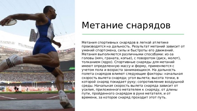 Метание снарядов Метания спортивных снарядов в легкой атлетике производятся на дальность. Результат метаний зависит от умений спортсмена, силы и быстроты его движений. Метания выполняются различными способами: из-за головы (мяч, граната, копье), с поворотом (диск, молот), толканием (ядро). Спортивные снаряды для метаний имеют определенную массу и форму, применяются с учетом пола и возраста занимающихся. На дальность полета снарядов влияют следующие факторы: начальная скорость вылета снаряда; угол вылета; высота точки, в которой снаряд покидает руку; сопротивление воздушной среды. Начальная скорость вылета снаряда зависит от усилия, приложенного метателем к снаряду, от длины пути, пройденного снарядом в руке метателя, и от времени, за которое снаряд проходит этот путь.  