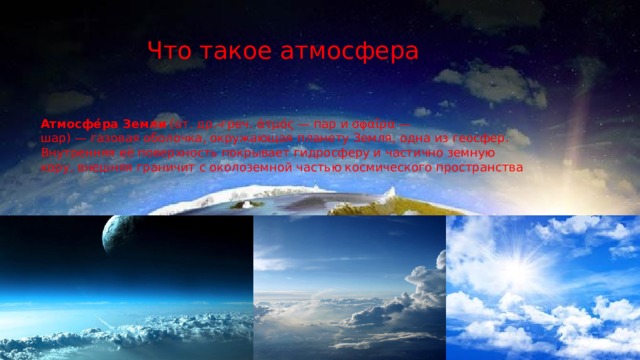Что такое атмосфера Атмосфе́ра Земли  (от. др.-греч. ἀτμός — пар и σφαῖρα — шар) — газовая оболочка, окружающая планету Земля, одна из геосфер. Внутренняя её поверхность покрывает гидросферу и частично земную кору, внешняя граничит с околоземной частью космического пространства 
