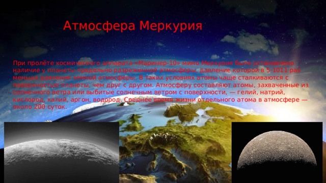 Атмосфера Меркурия При пролёте космического аппарата «Маринер-10» мимо Меркурия было установлено наличие у планеты предельно разреженной атмосферы, давление которой в 5·1011 раз меньше давления земной атмосферы. В таких условиях атомы чаще сталкиваются с поверхностью планеты, чем друг с другом. Атмосферу составляют атомы, захваченные из солнечного ветра или выбитые солнечным ветром с поверхности, — гелий, натрий, кислород, калий, аргон, водород. Среднее время жизни отдельного атома в атмосфере — около 200 суток. 