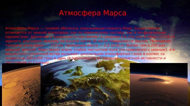 Атмосфера Марса Атмосфера Марса — газовая оболочка, окружающая планету Марс. Существенно отличается от земной атмосферы как по химическому составу, так и по физическим параметрам. Давление у поверхности составляет в среднем 0,6 кПа или 6 мбар (1/110 от земного, или равно земному на высоте почти 35 км от поверхности Земли). Примерная толщина атмосферы — 110 км, примерная масса — 2,5·1016 кг (более чем в 200 раз меньше земной). Марс имеет очень слабое магнитное поле (по сравнению с земным), и в результате солнечный ветер вызывает диссипацию атмосферных газов в космос со скоростью 300±200 тонн в день (в зависимости от текущих солнечной активности и расстояния от Солнца) 