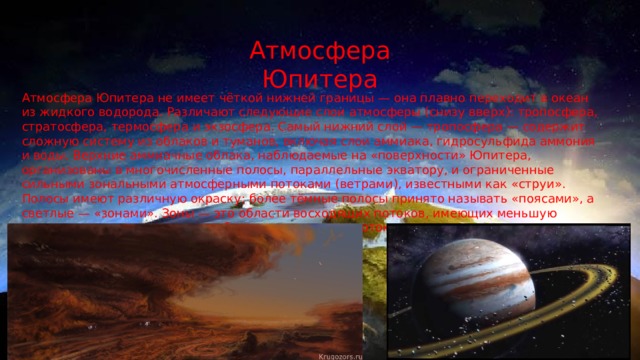 Атмосфера Юпитера Атмосфера Юпитера не имеет чёткой нижней границы — она плавно переходит в океан из жидкого водорода. Различают следующие слои атмосферы (снизу вверх): тропосфера, стратосфера, термосфера и экзосфера. Самый нижний слой — тропосфера — содержит сложную систему из облаков и туманов, включая слои аммиака, гидросульфида аммония и воды. Верхние аммиачные облака, наблюдаемые на «поверхности» Юпитера, организованы в многочисленные полосы, параллельные экватору, и ограниченные сильными зональными атмосферными потоками (ветрами), известными как «струи». Полосы имеют различную окраску: более тёмные полосы принято называть «поясами», а светлые — «зонами». Зоны — это области восходящих потоков, имеющих меньшую температуру нежели пояса — области нисходящих потоков. 