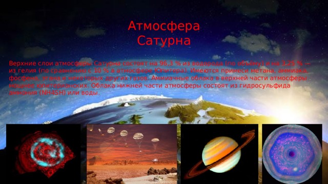 Атмосфера Сатурна Верхние слои атмосферы Сатурна состоят на 96,3 % из водорода (по объёму) и на 3,25 % — из гелия (по сравнению с 10 % в атмосфере Юпитера). Имеются примеси метана, аммиака, фосфена, этана и некоторых других газов. Аммиачные облака в верхней части атмосферы мощнее юпитерианских. Облака нижней части атмосферы состоят из гидросульфида аммония (NH4SH) или воды. 