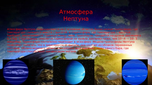 Атмосфера Нептуна Атмосфера Нептуна подразделяется на 2 основные области: более низкая тропосфера, где температура снижается вместе с высотой, и стратосфера, где температура с высотой, наоборот, увеличивается. Граница между ними, тропопауза, находится на уровне давления в 0,1 бар. Стратосфера сменяется термосферой на уровне давления ниже, чем 10−4 — 10−5 микробар. Термосфера постепенно переходит в экзосферу. Модели тропосферы Нептуна позволяют полагать, что в зависимости от высоты, она состоит из облаков переменных составов. Облака верхнего уровня находятся в зоне давления ниже одного бара, где температура способствует конденсации метана. 