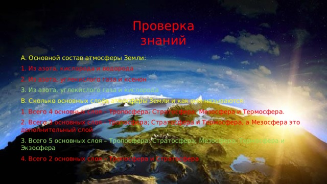 Проверка знаний А. Основной состав атмосферы Земли: 1. Из азота, кислорода и водорода 2. Из азота, углекислого газа и ксенон 3. Из азота, углекислого газа и кислорода B. Сколько основных слоёв атмосферы Земли и как они называются: 1. Всего 4 основных слоя – Тропосфера; Стратосфера; Мезосфера и Термосфера. 2. Всего 3 основных слоя - Тропосфера; Стратосфера и Термосфера, а Мезосфера это дополнительный слой 3. Всего 5 основных слоя – Тропосфера; Стратосфера; Мезосфера; Термосфера и Экзосфера 4. Всего 2 основных слоя – Тропосфера и Стратосфера 