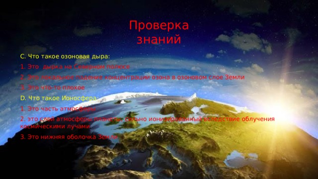 Проверка знаний C. Что такое озоновая дыра: 1. Это дырка на Северном полюсе 2. Это локальное падение концентрации озона в озоновом слое Земли 3. Это что-то плохое D. Что такое Ионосфера: 1. Это часть атмосферы 2. это слой атмосферы планеты, сильно ионизированный вследствие облучения космическими лучами 3. Это нижняя оболочка Земли 