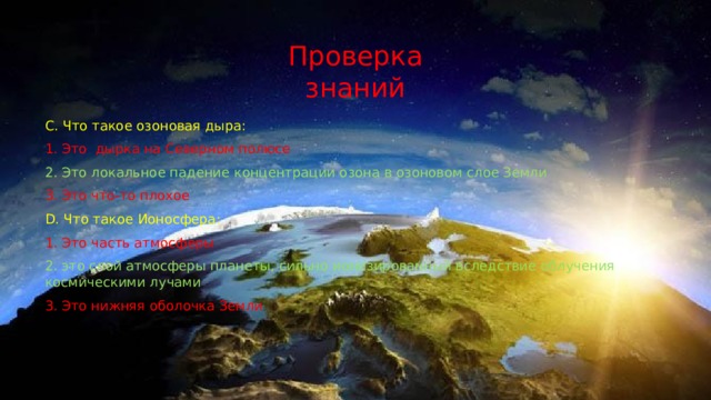Проверка знаний C. Что такое озоновая дыра: 1. Это дырка на Северном полюсе 2. Это локальное падение концентрации озона в озоновом слое Земли 3. Это что-то плохое D. Что такое Ионосфера: 1. Это часть атмосферы 2. это слой атмосферы планеты, сильно ионизированный вследствие облучения космическими лучами 3. Это нижняя оболочка Земли 