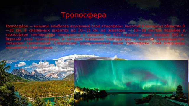 Тропосфера Тропосфе́ра — нижний, наиболее изученный слой атмосферы, высотой в полярных областях 8—10 км, в умеренных широтах до 10—12 км, на экваторе — 16—18 км.При подъёме в тропосфере температура понижается в среднем на 0,65 градуса через каждые 100 м. Верхний слой тропосферы, в котором снижение температуры с высотой прекращается, называют тропопаузой. Следующий, расположенный выше тропосферы, слой атмосферы называется стратосфера. 