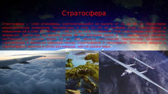 Стратосфера Стратосфе́ра — слой атмосферы, располагающийся на высоте от 11 до 50 км. Характерно незначительное изменение температуры в слое 11—25 км (нижний слой стратосферы) и повышение её в слое 25—40 км от −56,5 °С до +0,8 °С (верхний слой стратосферы или область инверсии). Достигнув на высоте около 40 км значения около 0 °C, температура остаётся постоянной до высоты около 55 км. Эта область постоянной температуры называется стратопаузой и является границей между стратосферой и мезосферой. Плотность воздуха в стратосфере в десятки и сотни раз меньше, чем на уровне моря. 