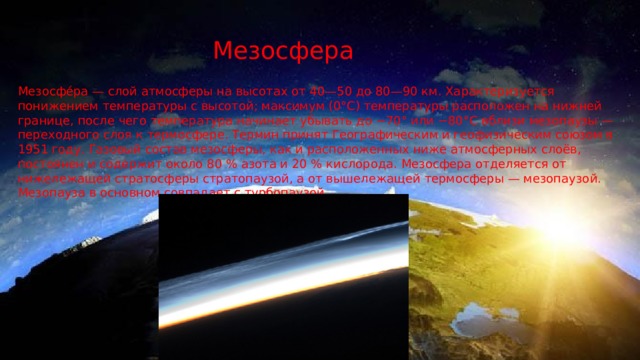 Мезосфера Мезосфе́ра — слой атмосферы на высотах от 40—50 до 80—90 км. Характеризуется понижением температуры с высотой; максимум (0°C) температуры расположен на нижней границе, после чего температура начинает убывать до −70° или −80°C вблизи мезопаузы — переходного слоя к термосфере. Термин принят Географическим и геофизическим союзом в 1951 году. Газовый состав мезосферы, как и расположенных ниже атмосферных слоёв, постоянен и содержит около 80 % азота и 20 % кислорода. Мезосфера отделяется от нижележащей стратосферы стратопаузой, а от вышележащей термосферы — мезопаузой. Мезопауза в основном совпадает с турбопаузой. 