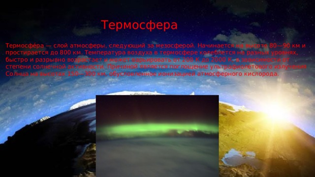 Термосфера Термосфе́ра — слой атмосферы, следующий за мезосферой. Начинается на высоте 80—90 км и простирается до 800 км. Температура воздуха в термосфере колеблется на разных уровнях, быстро и разрывно возрастает и может варьировать от 200 К до 2000 К, в зависимости от степени солнечной активности. Причиной является поглощение ультрафиолетового излучения Солнца на высотах 150—300 км, обусловленное ионизацией атмосферного кислорода. 