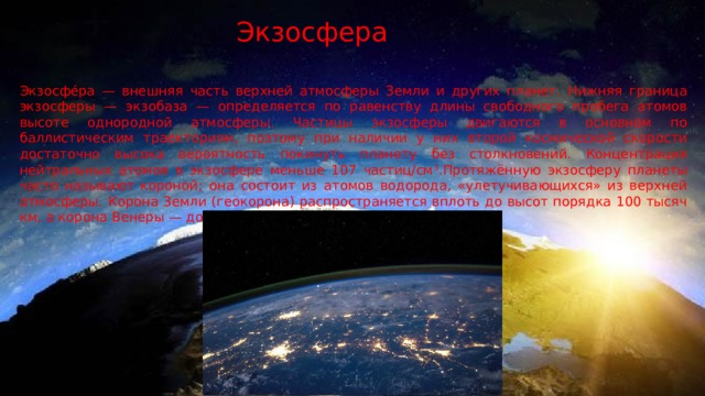 Экзосфера Экзосфе́ра — внешняя часть верхней атмосферы Земли и других планет. Нижняя граница экзосферы — экзобаза — определяется по равенству длины свободного пробега атомов высоте однородной атмосферы. Частицы экзосферы двигаются в основном по баллистическим траекториям, поэтому при наличии у них второй космической скорости достаточно высока вероятность покинуть планету без столкновений. Концентрация нейтральных атомов в экзосфере меньше 107 частиц/см 3 .Протяжённую экзосферу планеты часто называют короной; она состоит из атомов водорода, «улетучивающихся» из верхней атмосферы. Корона Земли (геокорона) распространяется вплоть до высот порядка 100 тысяч км, а корона Венеры — до 200 тысяч км. 