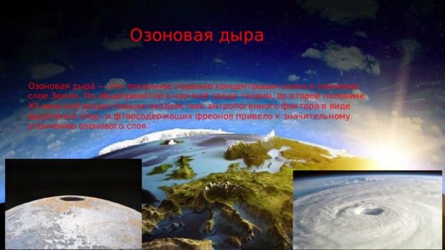 Озоновая дыра Озоновая дыра́ — это локальное падение концентрации озона в озоновом слое Земли. По общепринятой в научной среде теории, во второй половине XX века всё возрастающее воздействие антропогенного фактора в виде выделения хлор- и фторсодержащих фреонов привело к значительному утончению озонового слоя. 