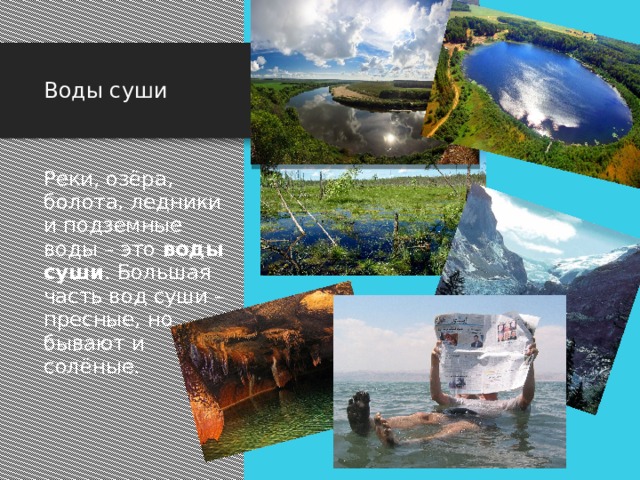 Воды суши Реки, озёра, болота, ледники и подземные воды – это воды суши . Большая часть вод суши – пресные, но бывают и солёные. Реки, озёра, болота, ледники и подземные воды – это воды суши . Большая часть вод суши – пресные, но среди озер и подземных вод встречаются и солёные. Между Израилем и Иорданией находится бессточное солёное озеро называемое «Мертвое море» здесь не нужно умения плавать: человек, погрузившийся в озеро до пупа, немедленно поднимается.  