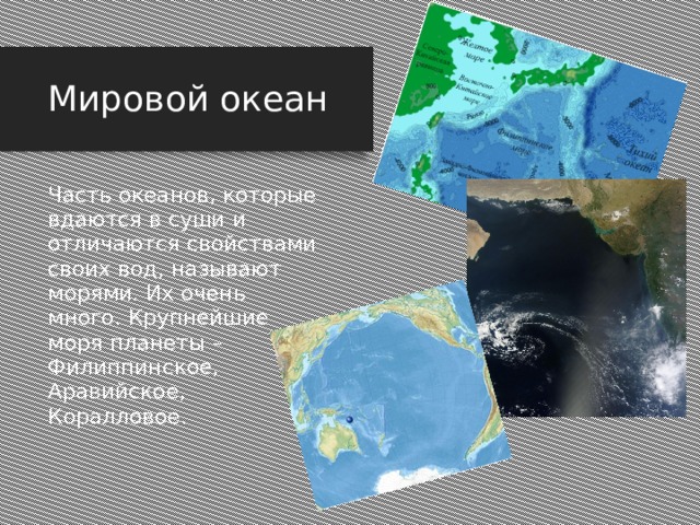 Мировой океан Часть океанов, которые вдаются в суши и отличаются свойствами своих вод, называют морями. Их очень много. Крупнейшие моря планеты – Филиппинское, Аравийское, Коралловое. Часть океанов, которые вдаются в суши и отличаются свойствами своих вод, называют морями. Их очень много. Крупнейшие моря планеты – Филиппинское, Аравийское, Коралловое.  