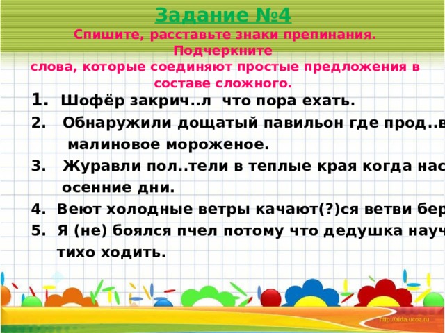 Задание №4   Спишите, расставьте знаки препинания. Подчеркните  слова, которые соединяют простые предложения в составе сложного.    1.  Шофёр закрич..л что пора ехать. 2. Обнаружили дощатый павильон где прод..вали  малиновое мороженое. 3. Журавли пол..тели в теплые края когда наступили  осенние дни. 4. Веют холодные ветры качают(?)ся ветви берез. 5. Я (не) боялся пчел потому что дедушка научил меня  тихо ходить. 