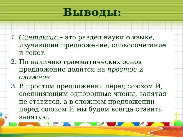 Выводы: Синтаксис – это раздел науки о языке, изучающий предложение, словосочетание и текст. По наличию грамматических основ предложение делится на простое и сложное . В простом предложении перед союзом И, соединяющим однородные члены, запятая не ставится, а в сложном предложении перед союзом И мы будем всегда ставить запятую. 