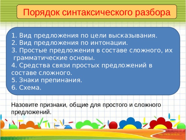 Порядок синтаксического разбора 1. Вид предложения по цели высказывания. 2. Вид предложения по интонации. 3. Простые предложения в составе сложного, их грамматические основы. 4. Средства связи простых предложений в составе сложного. 5. Знаки препинания. 6. Схема. Назовите признаки, общие для простого и сложного предложений. 