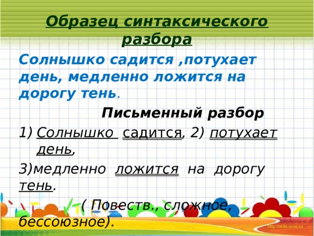 Образец синтаксического разбора Солнышко садится ,потухает день, медленно ложится на дорогу тень .  Письменный разбор Солнышко  садится , 2) потухает  день , 3)медленно ложится на дорогу тень .  ( Повеств., сложное, бессоюзное). 