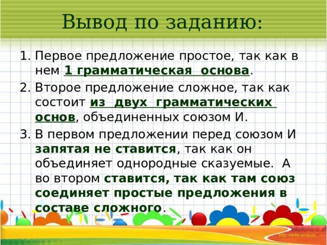 Вывод по заданию: Первое предложение простое, так как в нем 1 грамматическая основа . Второе предложение сложное, так как состоит из двух грамматических основ , объединенных союзом И. В первом предложении перед союзом И запятая не ставится , так как он объединяет однородные сказуемые. А во втором ставится, так как там союз соединяет простые предложения в составе сложного . 