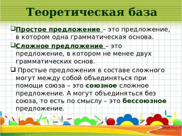 Теоретическая база Простое предложение – это предложение, в котором одна грамматическая основа. Сложное предложение – это предложение, в котором не менее двух грамматических основ.  Простые предложения в составе сложного могут между собой объединяться при помощи союза – это союзное сложное предложение. А могут объединяться без союза, то есть по смыслу – это бессоюзное предложение. 