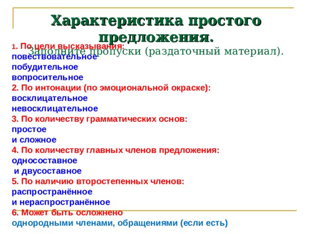 Характеристика простого предложения.  Заполните пропуски (раздаточный материал). 1 . По цели высказывания: повествовательное побудительное вопросительное 2. По интонации (по эмоциональной  окраске): восклицательное невосклицательное 3. По количеству грамматических основ: простое и сложное 4. По количеству главных членов предложения: односоставное  и двусоставное 5. По наличию второстепенных членов: распространённое и нераспространённое 6. Может быть осложнено однородными членами, обращениями (если есть) 