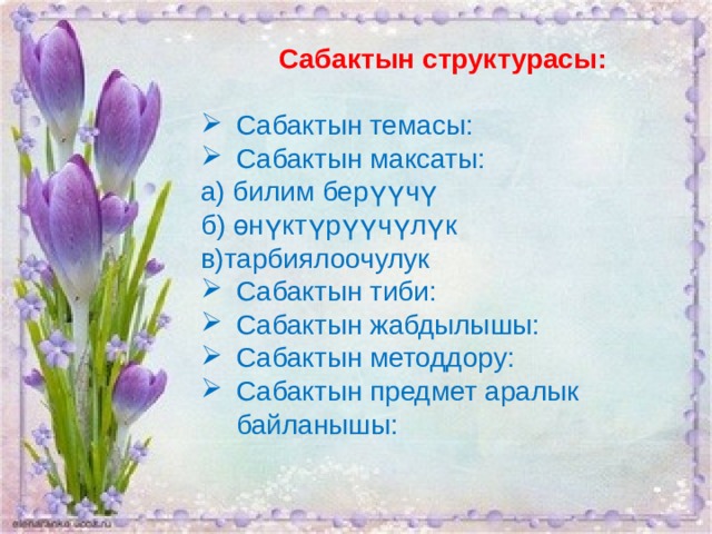 Сабактын структурасы:   Сабактын темасы: Сабактын максаты: а) билим берүүчү б) өнүктүрүүчүлүк в)тарбиялоочулук Сабактын тиби: Сабактын жабдылышы: Сабактын методдору: Сабактын предмет аралык байланышы: 