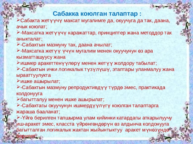 Сабакка коюлган талаптар : Сабакта жетүүчү максат мугалимге да, окуучуга да так, даана, ачык коюлат; -Максатка жетүүчү каражаттар, принциптер жана методдор так аныкталат; -Сабактын мазмуну так, даана ачылат; -Максатка жетүү үчүн мугалим менен окуучунун өз ара кызматташуусу жана ишмер аракеттенүүлөрү менен жетүү жолдору табылат; -Сабактын ички логикалык түзүлүшү, этаптары уланмалуу жана ырааттуулукта ишке ашырылат; -Сабактын мазмуну репродуктивдүү түрдө эмес, практикада колдонууга багытталуу менен ишке ашырылат; -Сабактагы окуучунун ишмердүүлүгү коюлган талаптарга жараша бааланат; -Үйгө берилген тапшырма улам кийинки катардагы аткарылуучу иш-аракет эмес, класста үйрөнгөндөрүн өз алдынча колдонууга багытталган логикалык жактан жыйынтыктуу аракет мүнөзүндө берилет. 