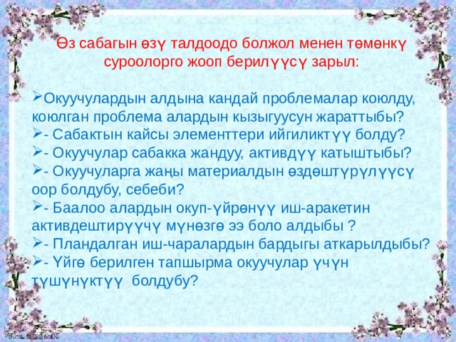 Өз сабагын өзү талдоодо болжол менен төмөнкү суроолорго жооп берилүүсү зарыл: Окуучулардын алдына кандай проблемалар коюлду, коюлган проблема алардын кызыгуусун жараттыбы? - Сабактын кайсы элементтери ийгиликтүү болду? - Окуучулар сабакка жандуу, активдүү катыштыбы? - Окуучуларга жаңы материалдын өздөштүрүлүүсү оор болдубу, себеби? - Баалоо алардын окуп-үйрөнүү иш-аракетин активдештирүүчү мүнөзгө ээ боло алдыбы ? - Пландалган иш-чаралардын бардыгы аткарылдыбы? - Үйгө берилген тапшырма окуучулар үчүн түшүнүктүү болдубу? 