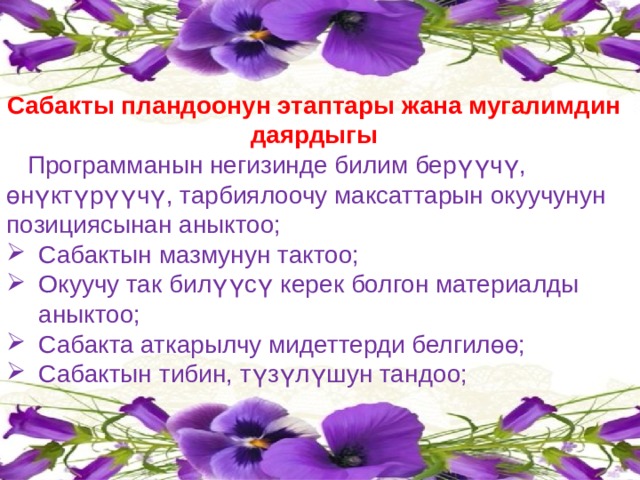 Сабакты пландоонун этаптары жана мугалимдин даярдыгы  Программанын негизинде билим берүүчү, өнүктүрүүчү, тарбиялоочу максаттарын окуучунун позициясынан аныктоо; Сабактын мазмунун тактоо; Окуучу так билүүсү керек болгон материалды аныктоо; Сабакта аткарылчу мидеттерди белгилөө; Сабактын тибин, түзүлүшун тандоо; 
