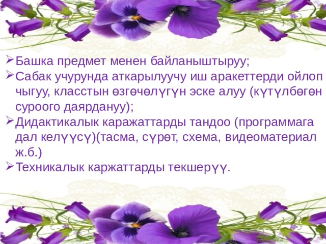 Башка предмет менен байланыштыруу; Сабак учурунда аткарылуучу иш аракеттерди ойлоп чыгуу, класстын өзгөчөлүгүн эске алуу (күтүлбөгөн суроого даярдануу); Дидактикалык каражаттарды тандоо (программага дал келүүсү)(тасма, сүрөт, схема, видеоматериал ж.б.) Техникалык каржаттарды текшерүү. 