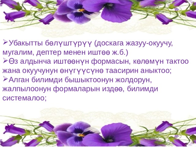Убакытты бөлүштүрүү (доскага жазуу-окуучу, мугалим, дептер менен иштөө ж.б.) Өз алдынча иштөөнүн формасын, көлөмүн тактоо жана окуучунун өнүгүүсүнө таасирин аныктоо; Алган билимди бышыктоонун жолдорун, жалпылоонун формаларын издөө, билимди системалоо; 