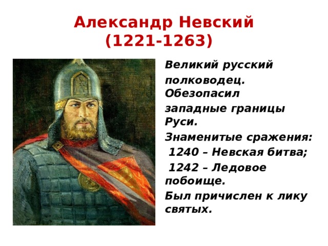 Александр Невский  (1221-1263)  Великий русский полководец. Обезопасил западные границы Руси. Знаменитые сражения:  1240 – Невская битва;  1242 – Ледовое побоище. Был причислен к лику святых. 