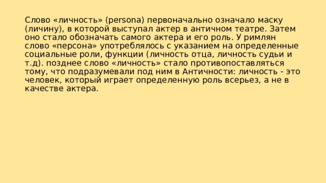 Слово «личность» (persona) первоначально означало маску (личину), в которой выступал актер в античном театре. Затем оно стало обозначать самого актера и его роль. У римлян слово «персона» употреблялось с указанием на определенные социальные роли, функции (личность отца, личность судьи и т.д). позднее слово «личность» стало противопоставляться тому, что подразумевали под ним в Античности: личность - это человек, который играет определенную роль всерьез, а не в качестве актера. 