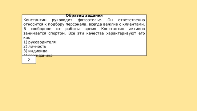 Образец задания Константин руководит фотоателье. Он ответственно относится к подбору персонала, всегда вежлив с клиентами. В свободное от работы время Константин активно занимается спортом. Все эти качества характеризуют его как 1) руководителя 2) личность 3) индивида 4) гражданина 2 