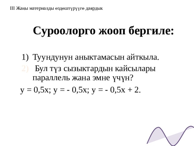 III Жаңы материалды өздөштүрүүгө даярдык Суроолорго жооп бергиле: Туундунун аныктамасын айткыла.  Бул түз сызыктардын кайсылары параллель жана эмне үчүн? у = 0,5х; у = - 0,5х; у = - 0,5х + 2.  