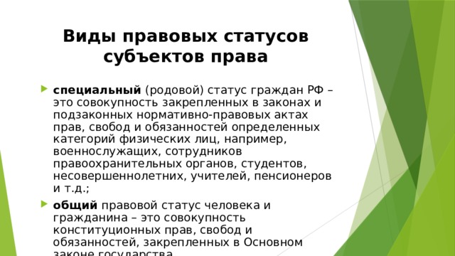 Виды правовых статусов субъектов права специальный (родовой) статус граждан РФ – это совокупность закрепленных в законах и подзаконных нормативно-правовых актах прав, свобод и обязанностей определенных категорий физических лиц, например, военнослужащих, сотрудников правоохранительных органов, студентов, несовершеннолетних, учителей, пенсионеров и т.д.; общий правовой статус человека и гражданина – это совокупность конституционных прав, свобод и обязанностей, закрепленных в Основном законе государства. 