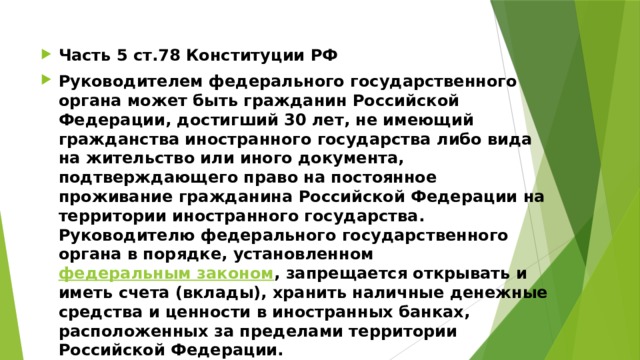 Часть 5 ст.78 Конституции РФ Руководителем федерального государственного органа может быть гражданин Российской Федерации, достигший 30 лет, не имеющий гражданства иностранного государства либо вида на жительство или иного документа, подтверждающего право на постоянное проживание гражданина Российской Федерации на территории иностранного государства. Руководителю федерального государственного органа в порядке, установленном федеральным законом , запрещается открывать и иметь счета (вклады), хранить наличные денежные средства и ценности в иностранных банках, расположенных за пределами территории Российской Федерации. 