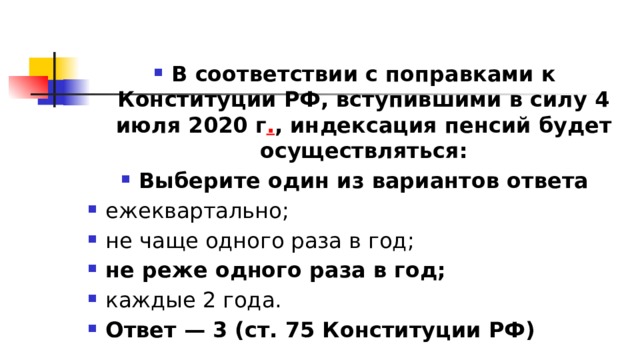 В соответствии с поправками к Конституции РФ, вступившими в силу 4 июля 2020 г . , индексация пенсий будет осуществляться: Выберите один из вариантов ответа ежеквартально; не чаще одного раза в год; не реже одного раза в год; каждые 2 года. Ответ — 3 (ст. 75 Конституции РФ) 