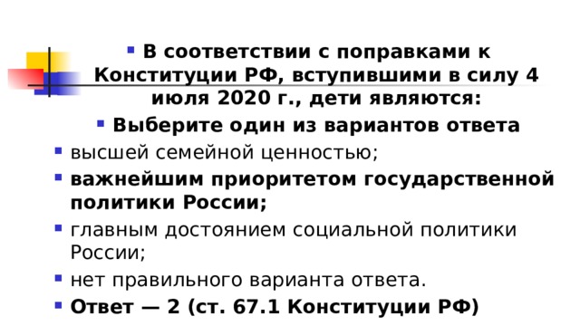 В соответствии с поправками к Конституции РФ, вступившими в силу 4 июля 2020 г., дети являются: Выберите один из вариантов ответа высшей семейной ценностью; важнейшим приоритетом государственной политики России; главным достоянием социальной политики России; нет правильного варианта ответа. Ответ — 2 (ст. 67.1 Конституции РФ) 